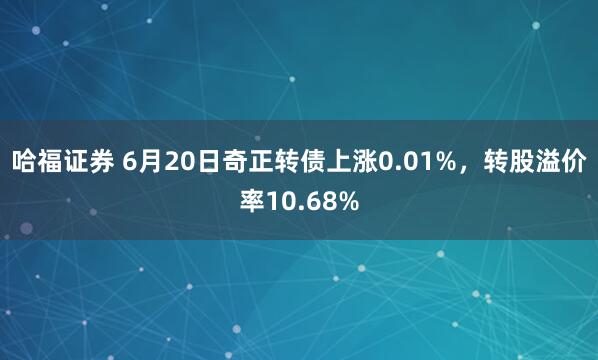 哈福证券 6月20日奇正转债上涨0.01%，转股溢价率10.68%