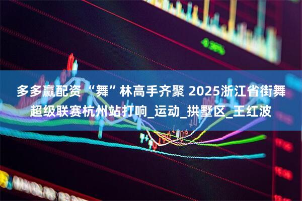 多多赢配资 “舞”林高手齐聚 2025浙江省街舞超级联赛杭州站打响_运动_拱墅区_王红波