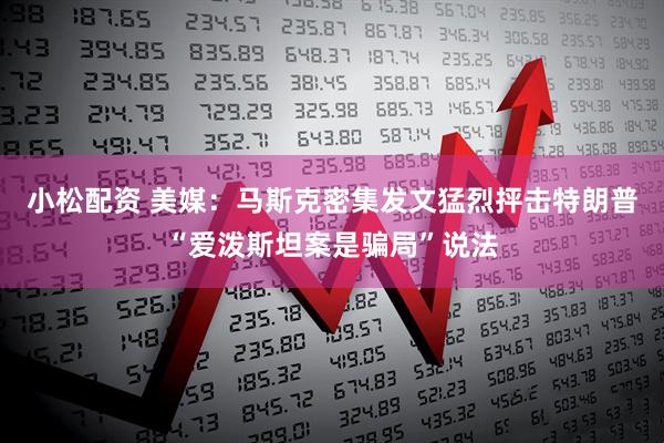 小松配资 美媒：马斯克密集发文猛烈抨击特朗普“爱泼斯坦案是骗局”说法