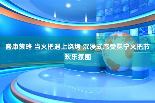 盛康策略 当火把遇上烧烤 沉浸式感受冕宁火把节欢乐氛围