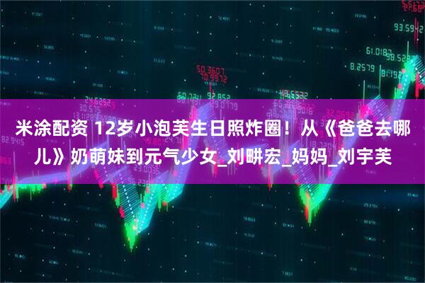 米涂配资 12岁小泡芙生日照炸圈！从《爸爸去哪儿》奶萌妹到元气少女_刘畊宏_妈妈_刘宇芙