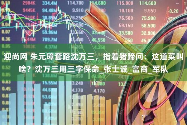 迎尚网 朱元璋套路沈万三，指着猪蹄问：这道菜叫啥？沈万三用三字保命_张士诚_富商_军队