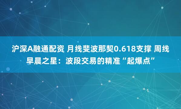 沪深A融通配资 月线斐波那契0.618支撑 周线早晨之星：波段交易的精准“起爆点”