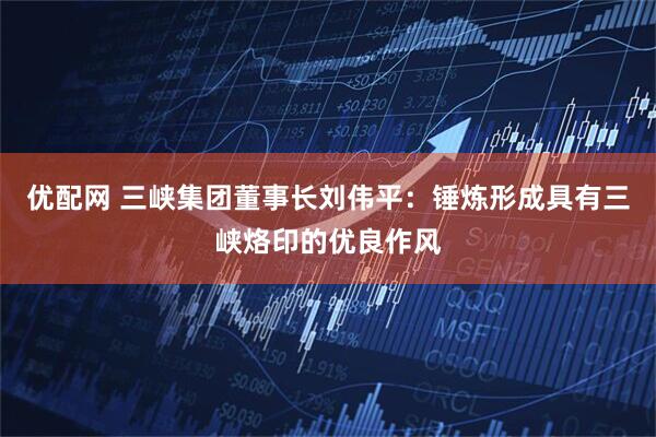 优配网 三峡集团董事长刘伟平：锤炼形成具有三峡烙印的优良作风