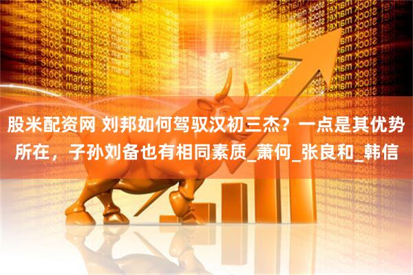 股米配资网 刘邦如何驾驭汉初三杰？一点是其优势所在，子孙刘备也有相同素质_萧何_张良和_韩信