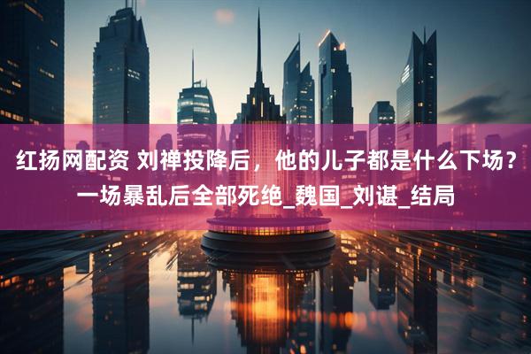 红扬网配资 刘禅投降后，他的儿子都是什么下场？一场暴乱后全部死绝_魏国_刘谌_结局