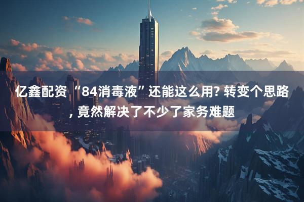 亿鑫配资 “84消毒液”还能这么用? 转变个思路, 竟然解决了不少了家务难题