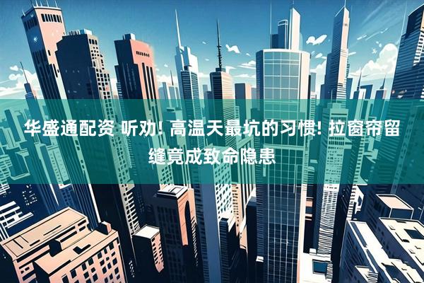 华盛通配资 听劝! 高温天最坑的习惯! 拉窗帘留缝竟成致命隐患