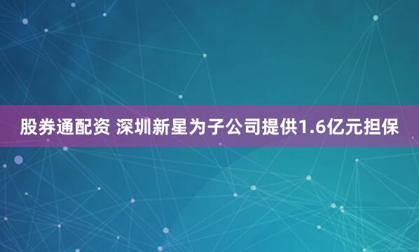 股券通配资 深圳新星为子公司提供1.6亿元担保