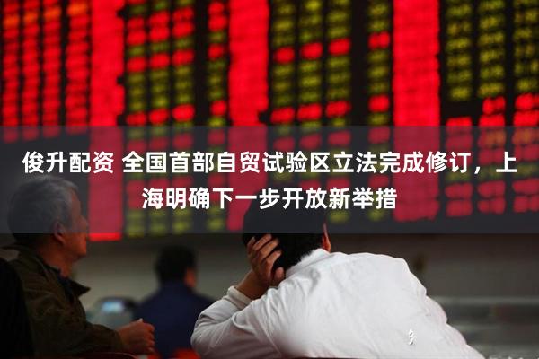 俊升配资 全国首部自贸试验区立法完成修订，上海明确下一步开放新举措