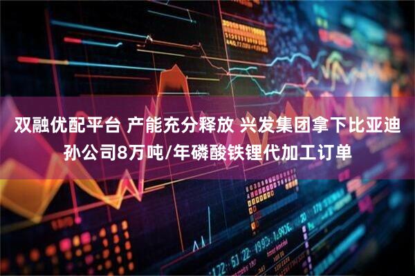 双融优配平台 产能充分释放 兴发集团拿下比亚迪孙公司8万吨/年磷酸铁锂代加工订单