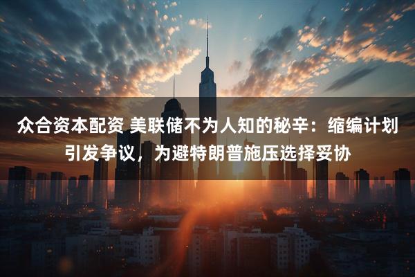 众合资本配资 美联储不为人知的秘辛：缩编计划引发争议，为避特朗普施压选择妥协