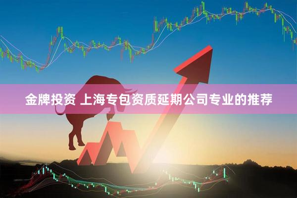 金牌投资 上海专包资质延期公司专业的推荐