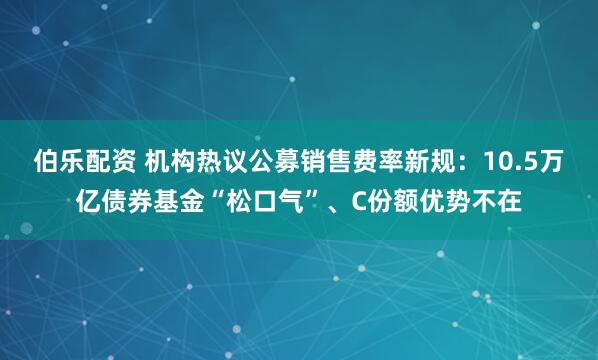 伯乐配资 机构热议公募销售费率新规：10.5万亿债券基金“松口气”、C份额优势不在