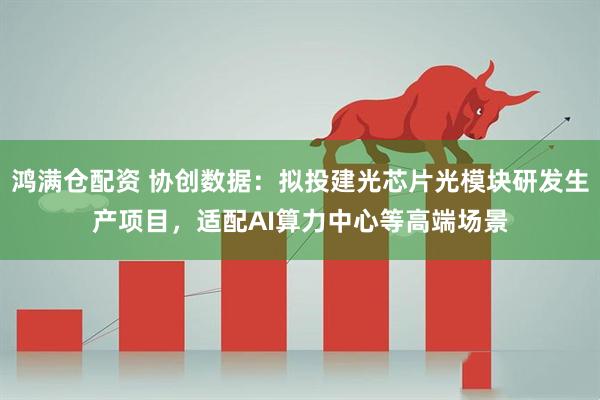 鸿满仓配资 协创数据：拟投建光芯片光模块研发生产项目，适配AI算力中心等高端场景