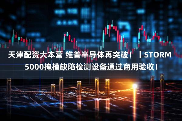 天津配资大本营 维普半导体再突破！丨STORM 5000掩模缺陷检测设备通过商用验收！