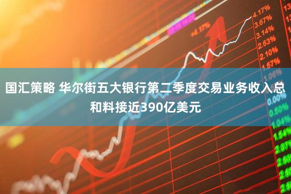 国汇策略 华尔街五大银行第二季度交易业务收入总和料接近390亿美元
